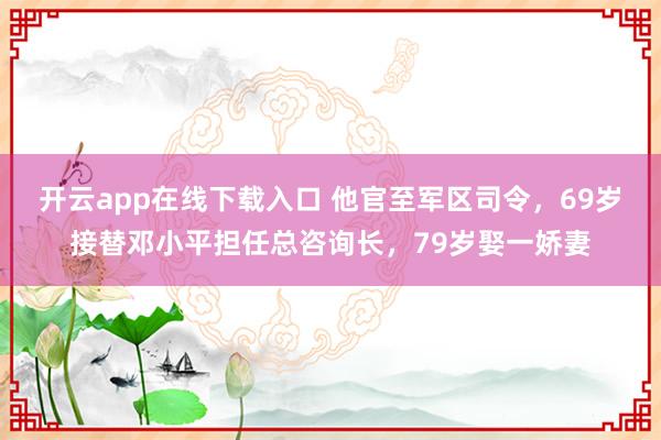 开云app在线下载入口 他官至军区司令,69岁接替邓小平担任总咨询长,79岁娶一娇妻
