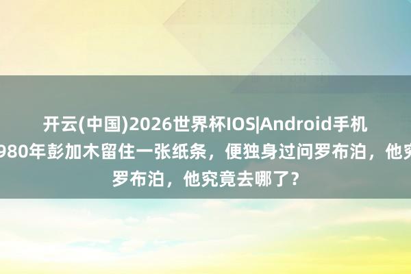 开云(中国)2026世界杯IOS|Android手机app下载 1980年彭加木留住一张纸条，便独身过问罗布泊，他究竟去哪了？