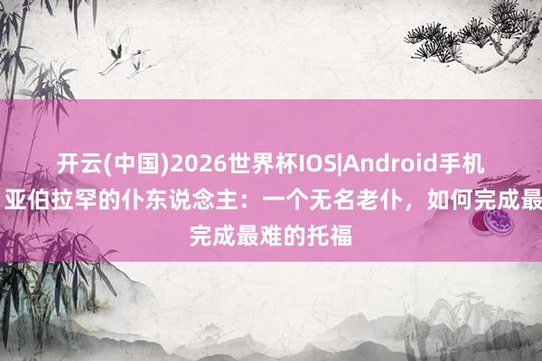 开云(中国)2026世界杯IOS|Android手机app下载 亚伯拉罕的仆东说念主:一个无名老仆,如何完成最难的托福