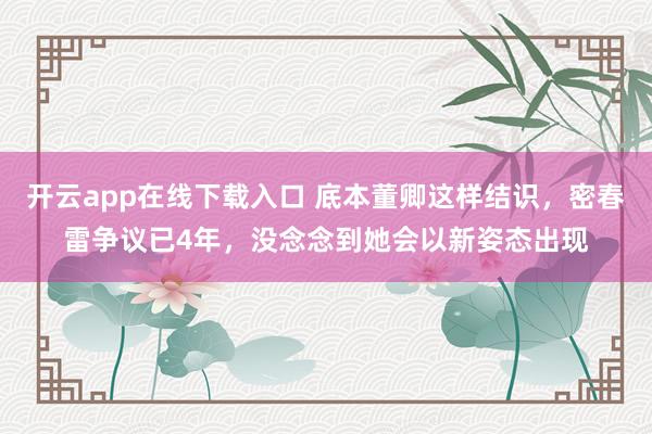 开云app在线下载入口 底本董卿这样结识,密春雷争议已4年,没念念到她会以新姿态出现