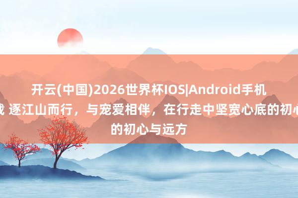 开云(中国)2026世界杯IOS|Android手机app下载 逐江山而行,与宠爱相伴,在行走中坚宽心底的初心与远方