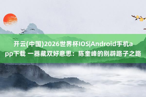开云(中国)2026世界杯IOS|Android手机app下载 一器藏双好意思:陈奎峰的别辟路子之路