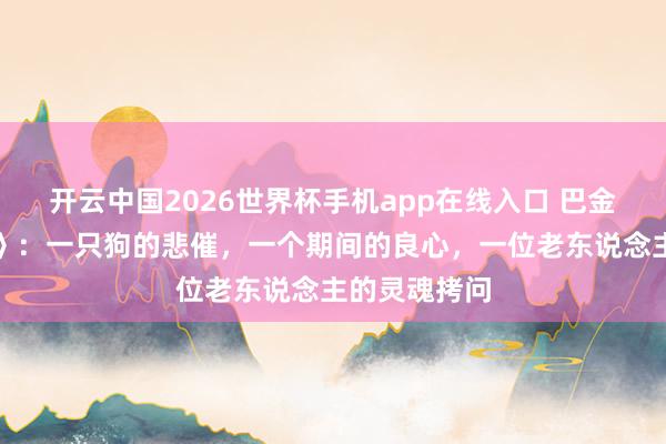 开云中国2026世界杯手机app在线入口 巴金《小狗包弟》:一只狗的悲催,一个期间的良心,一位老东说念主的灵魂拷问
