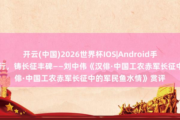 开云(中国)2026世界杯IOS|Android手机app下载 于方寸诗行,铸长征丰碑——刘中伟《汉俳·中国工农赤军长征中的军民鱼水情》赏评