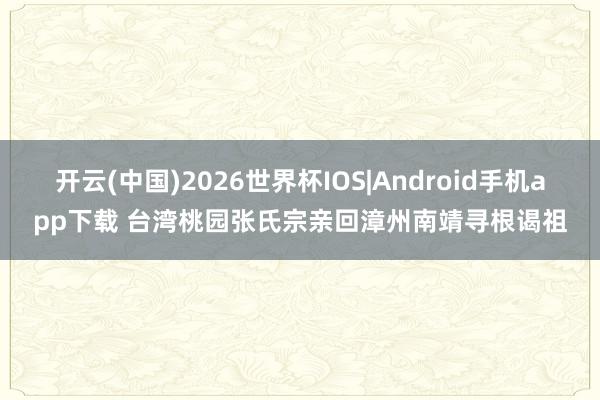 开云(中国)2026世界杯IOS|Android手机app下载 台湾桃园张氏宗亲回漳州南靖寻根谒祖