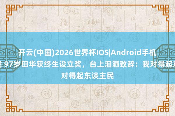 开云(中国)2026世界杯IOS|Android手机app下载 97岁田华获终生设立奖,台上泪洒致辞:我对得起东谈主民