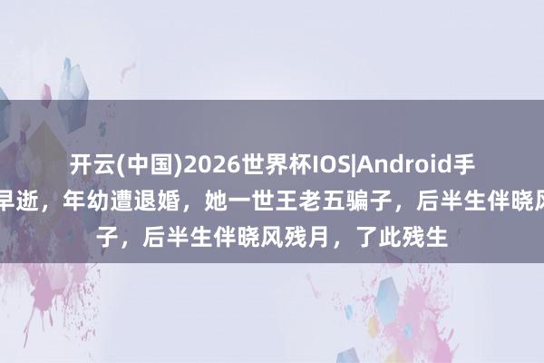 开云(中国)2026世界杯IOS|Android手机app下载 父亲早逝,年幼遭退婚,她一世王老五骗子,后半生伴晓风残月,了此残生