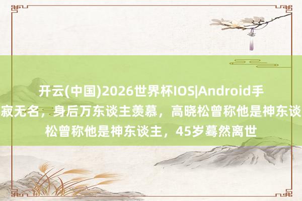 开云(中国)2026世界杯IOS|Android手机app下载 生前寂寂无名,身后万东谈主羡慕,高晓松曾称他是神东谈主,45岁蓦然离世