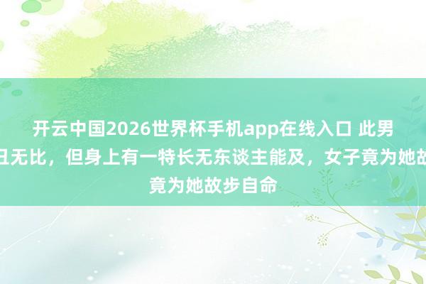 开云中国2026世界杯手机app在线入口 此男人虽奇丑无比,但身上有一特长无东谈主能及,女子竟为她故步自命