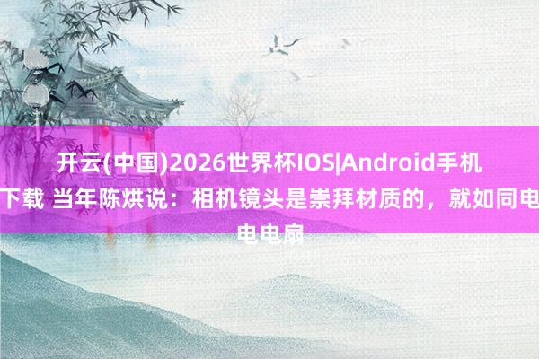 开云(中国)2026世界杯IOS|Android手机app下载 当年陈烘说:相机镜头是崇拜材质的,就如同电电扇