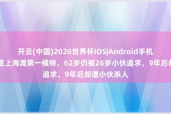 开云(中国)2026世界杯IOS|Android手机app下载 她是上海滩第一模特,62岁仍被26岁小伙追求,9年后却遭小伙杀人
