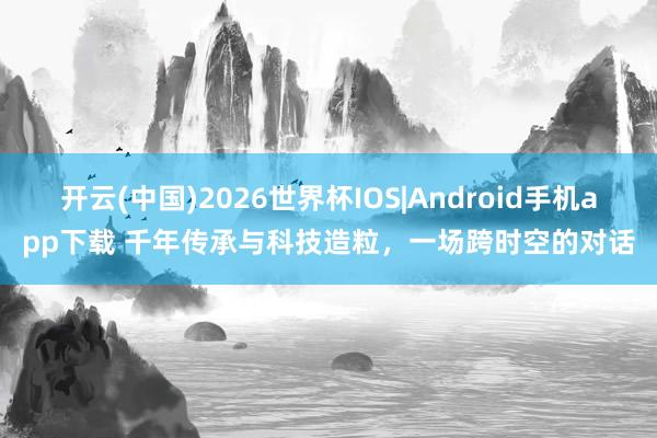 开云(中国)2026世界杯IOS|Android手机app下载 千年传承与科技造粒,一场跨时空的对话