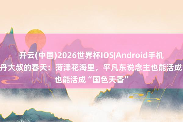 开云(中国)2026世界杯IOS|Android手机app下载 牡丹大叔的春天:菏泽花海里,平凡东说念主也能活成“国色天香”