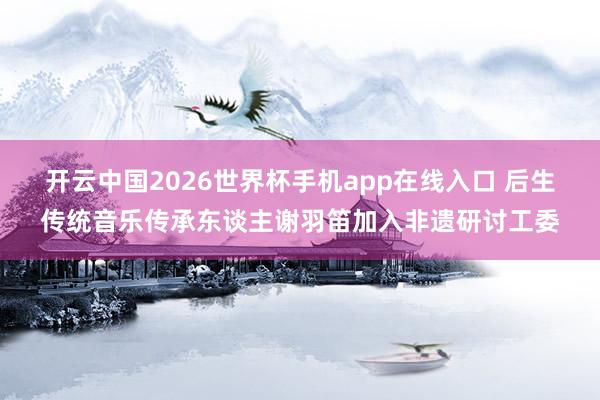 开云中国2026世界杯手机app在线入口 后生传统音乐传承东谈主谢羽笛加入非遗研讨工委