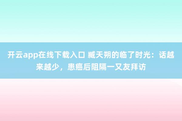 开云app在线下载入口 臧天朔的临了时光:话越来越少,患癌后阻隔一又友拜访