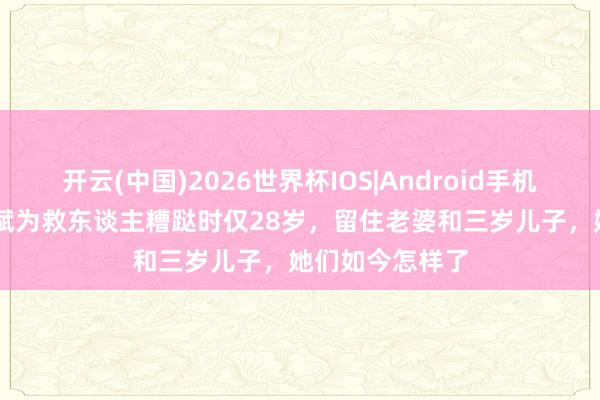 开云(中国)2026世界杯IOS|Android手机app下载 孟祥斌为救东谈主糟跶时仅28岁,留住老婆和三岁儿子,她们如今怎样了