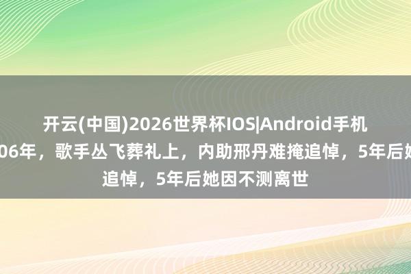 开云(中国)2026世界杯IOS|Android手机app下载 2006年,歌手丛飞葬礼上,内助邢丹难掩追悼,5年后她因不测离世
