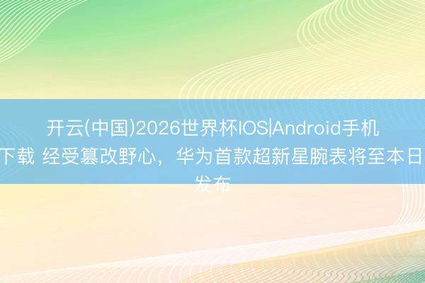 开云(中国)2026世界杯IOS|Android手机app下载 经受篡改野心,华为首款超新星腕表将至本日发布