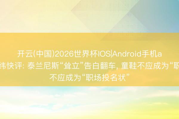 开云(中国)2026世界杯IOS|Android手机app下载 经纬快评: 泰兰尼斯“耸立”告白翻车, 童鞋不应成为“职场投名状”
