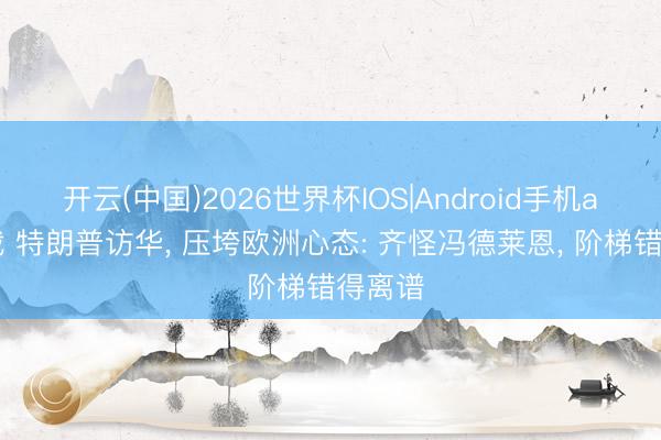 开云(中国)2026世界杯IOS|Android手机app下载 特朗普访华， 压垮欧洲心态: 齐怪冯德莱恩， 阶梯错得离谱
