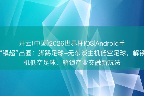 开云(中国)2026世界杯IOS|Android手机app下载 金山“镇超”出圈:脚踢足球+无东谈主机低空足球,解锁产业交融新玩法