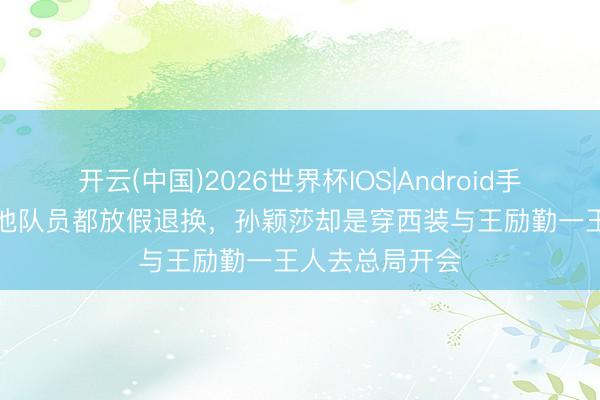 开云(中国)2026世界杯IOS|Android手机app下载 其他队员都放假退换,孙颖莎却是穿西装与王励勤一王人去总局开会