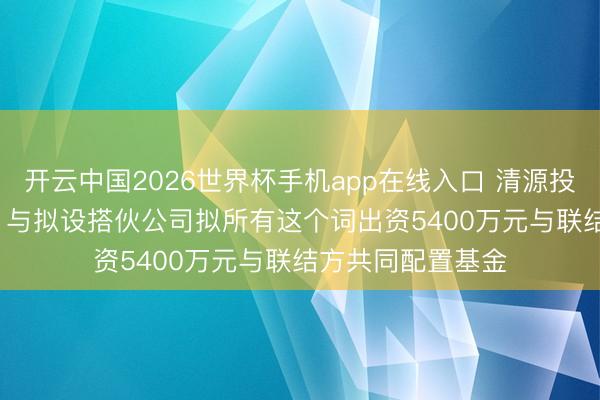 开云中国2026世界杯手机app在线入口 清源投资（835075）：与拟设搭伙公司拟所有这个词出资5400万元与联结方共同配置基金
