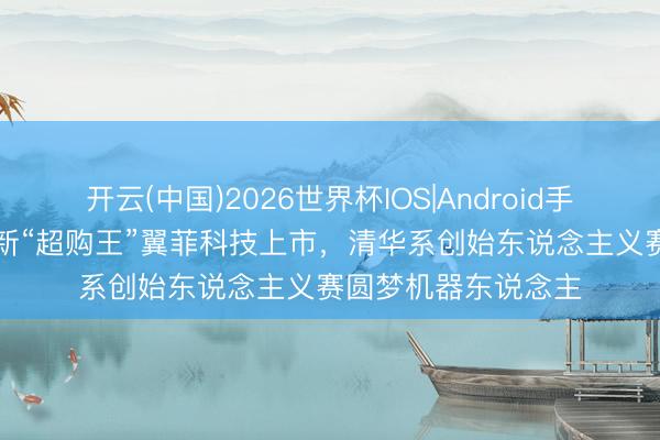 开云(中国)2026世界杯IOS|Android手机app下载 港股最新“超购王”翼菲科技上市,清华系创始东说念主义赛圆梦机器东说念主