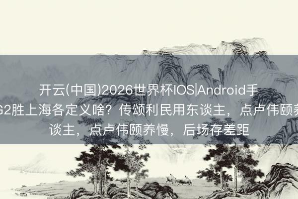开云(中国)2026世界杯IOS|Android手机app下载 北京G2胜上海各定义啥？传颂利民用东谈主，点卢伟颐养慢，后场存差距