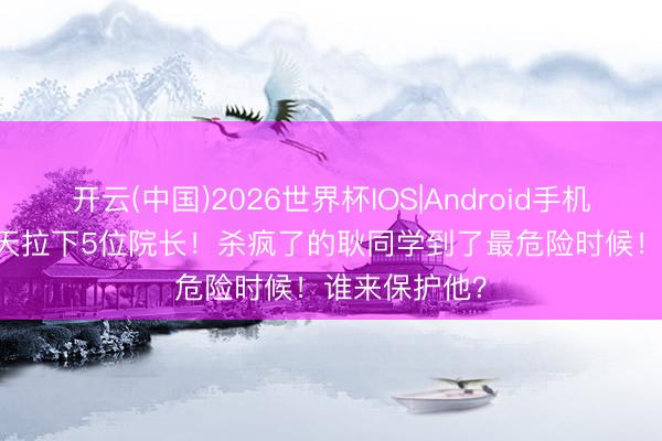 开云(中国)2026世界杯IOS|Android手机app下载 40天拉下5位院长！杀疯了的耿同学到了最危险时候！谁来保护他？