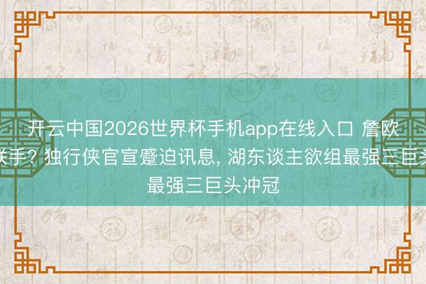 开云中国2026世界杯手机app在线入口 詹欧再度联手? 独行侠官宣蹙迫讯息, 湖东谈主欲组最强三巨头冲冠