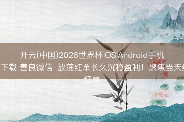 开云(中国)2026世界杯IOS|Android手机app下载 善良微信-放荡红单长久沉稳盈利!聚焦当天红单