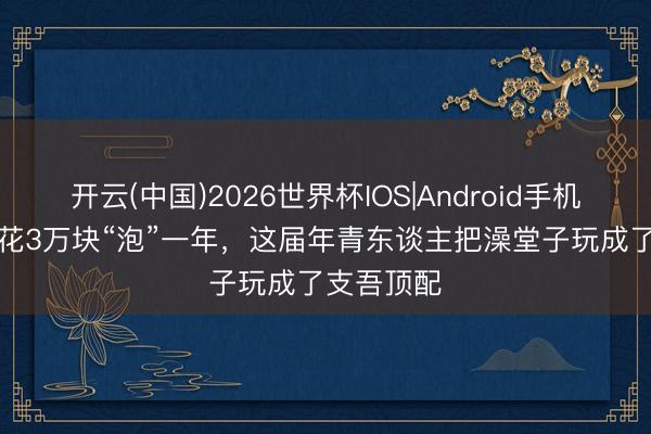 开云(中国)2026世界杯IOS|Android手机app下载 花3万块“泡”一年,这届年青东谈主把澡堂子玩成了支吾顶配