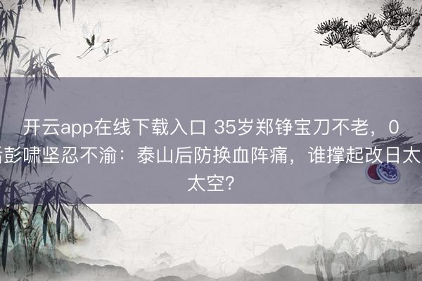 开云app在线下载入口 35岁郑铮宝刀不老,00后彭啸坚忍不渝:泰山后防换血阵痛,谁撑起改日太空?