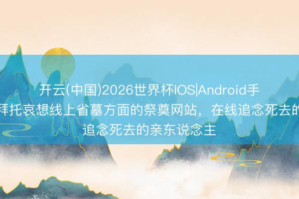 开云(中国)2026世界杯IOS|Android手机app下载 拜托哀想线上省墓方面的祭奠网站,在线追念死去的亲东说念主