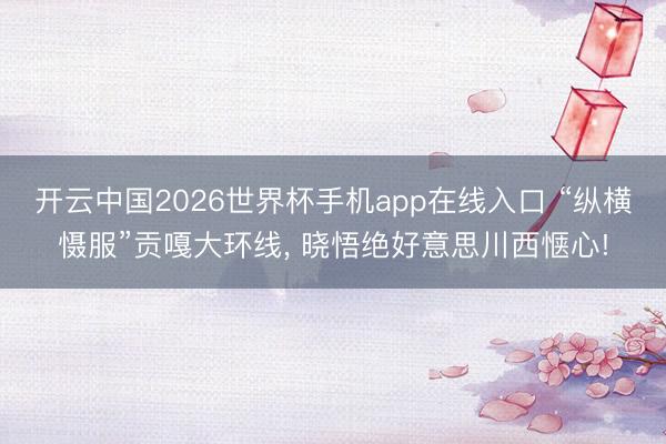 开云中国2026世界杯手机app在线入口 “纵横慑服”贡嘎大环线, 晓悟绝好意思川西惬心!