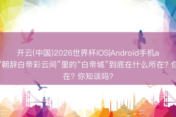 开云(中国)2026世界杯IOS|Android手机app下载 “朝辞白帝彩云间”里的“白帝城”到底在什么所在? 你知谈吗?
