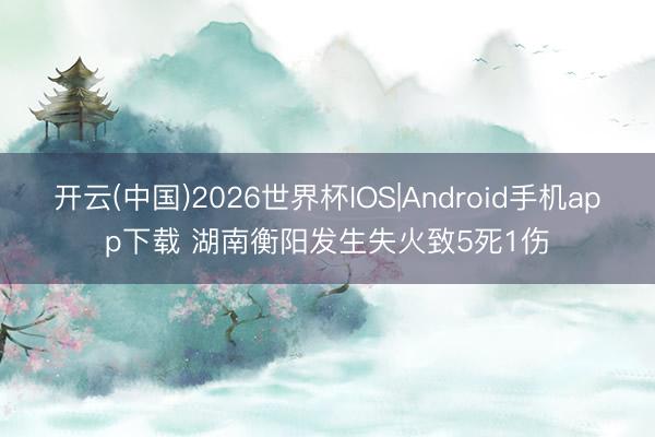 开云(中国)2026世界杯IOS|Android手机app下载 湖南衡阳发生失火致5死1伤