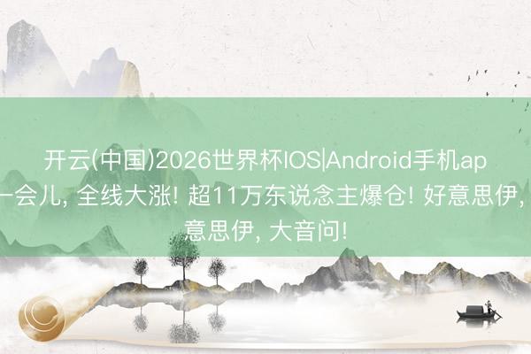 开云(中国)2026世界杯IOS|Android手机app下载 一会儿, 全线大涨! 超11万东说念主爆仓! 好意思伊, 大音问!