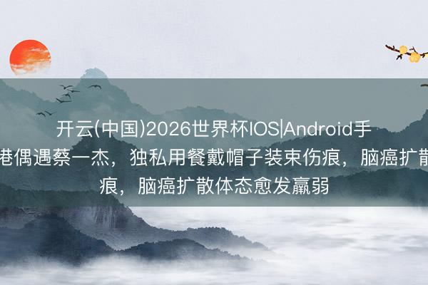 开云(中国)2026世界杯IOS|Android手机app下载 香港偶遇蔡一杰,独私用餐戴帽子装束伤痕,脑癌扩散体态愈发羸弱