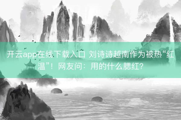 开云app在线下载入口 刘诗诗越南作为被热“红温”!网友问:用的什么腮红?