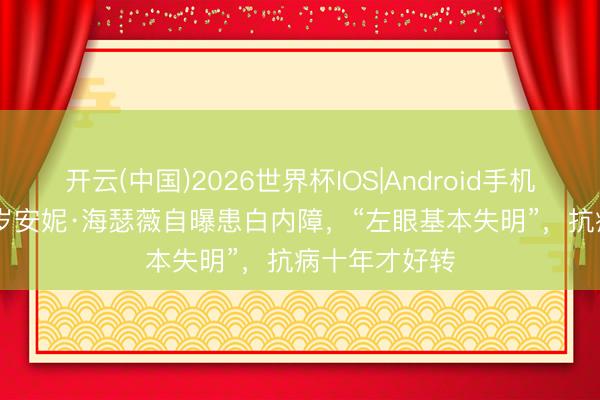 开云(中国)2026世界杯IOS|Android手机app下载 43岁安妮·海瑟薇自曝患白内障,“左眼基本失明”,抗病十年才好转