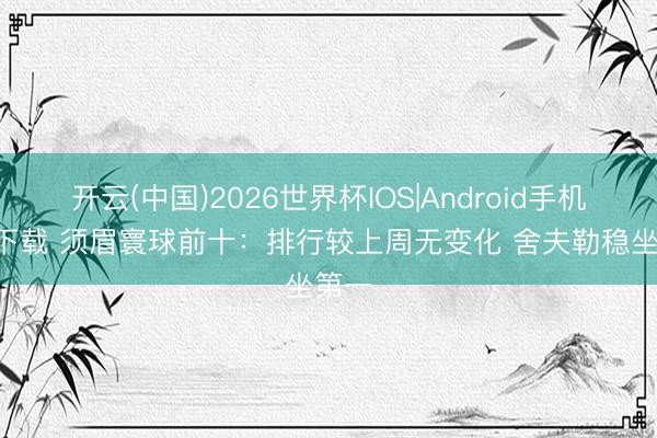 开云(中国)2026世界杯IOS|Android手机app下载 须眉寰球前十:排行较上周无变化 舍夫勒稳坐第一