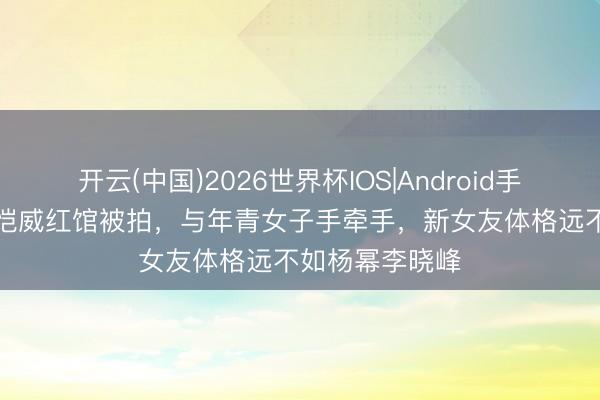 开云(中国)2026世界杯IOS|Android手机app下载 刘恺威红馆被拍,与年青女子手牵手,新女友体格远不如杨幂李晓峰