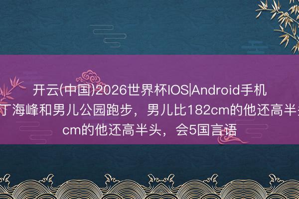 开云(中国)2026世界杯IOS|Android手机app下载 57岁丁海峰和男儿公园跑步,男儿比182cm的他还高半头,会5国言语