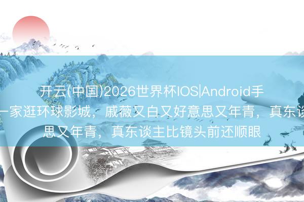 开云(中国)2026世界杯IOS|Android手机app下载 李承铉一家逛环球影城，戚薇又白又好意思又年青，真东谈主比镜头前还顺眼