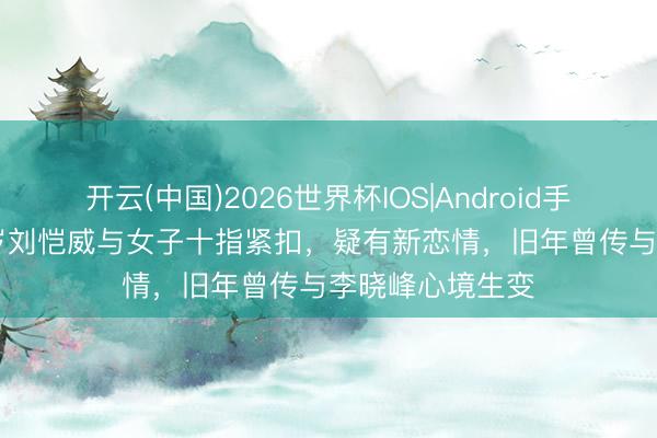 开云(中国)2026世界杯IOS|Android手机app下载 52岁刘恺威与女子十指紧扣,疑有新恋情,旧年曾传与李晓峰心境生变