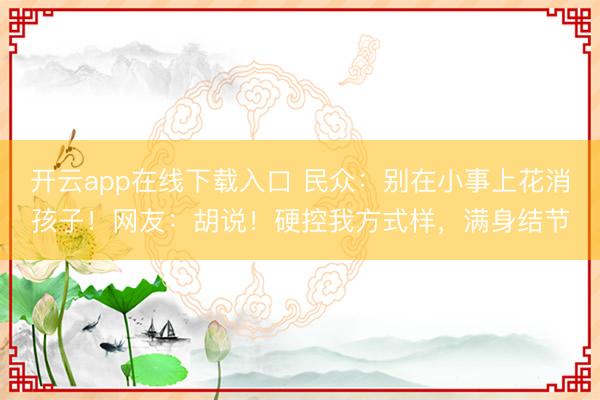 开云app在线下载入口 民众:别在小事上花消孩子!网友:胡说!硬控我方式样,满身结节