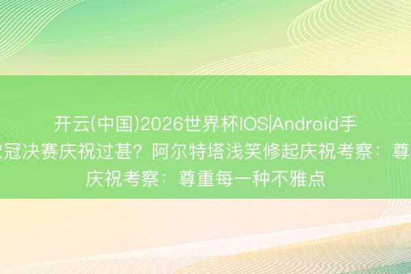 开云(中国)2026世界杯IOS|Android手机app下载 进欧冠决赛庆祝过甚?阿尔特塔浅笑修起庆祝考察:尊重每一种不雅点