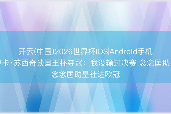 开云(中国)2026世界杯IOS|Android手机app下载 卢卡·苏西奇谈国王杯夺冠：我没输过决赛 念念匡助皇社进欧冠
